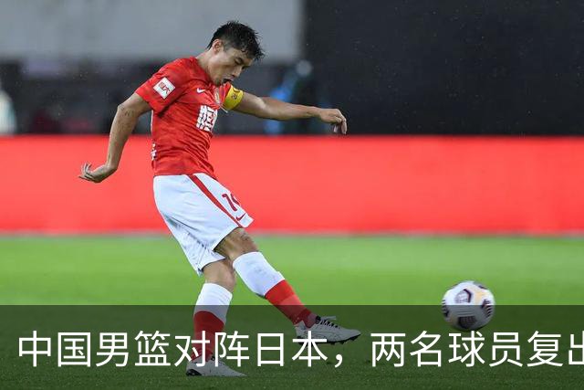 中国男篮对阵日本，两名球员复出，首发和轮换阵容将发生变化